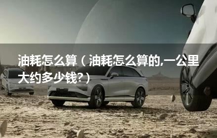 油耗怎么算（油耗怎么算的,一公里大约多少钱?）